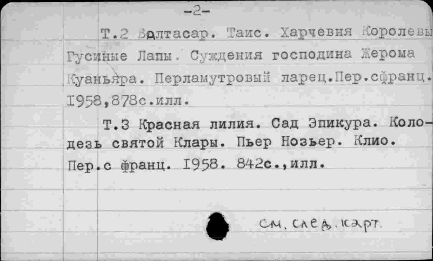 ﻿-2-
Т.2 Здлтасар. Таис. Харчевня Хоролевы Гусиные Лапы. Суждения господина Жерома .Куаньйра. Перламутровый ларец.Пер.сфранц.
1958»873с.илл.
Т.З Красная лилия. Сад Эпикура. Коло дезь святой Клары. Пьер Нозьер. Клио. Пер.с франц. 1958. 842с.»илл.
(Хм. Сле ръ . »с-лрг.